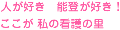 人が好き 能登が好き！ ここが私の看護の里